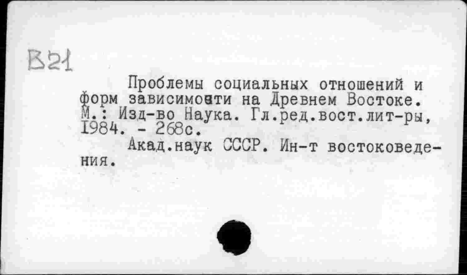 ﻿Проблемы социальных отношений и форм зависимоати на Древнем Востоке. М.^Изд-во^Наука. Гл.ред.вост.лит-ры,
Акад.наук СССР. Ин-т востоковедения.